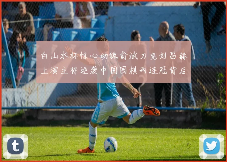 白山水杯惊心动魄俞斌力克刘昌赫上演主将逆袭中国围棋两连冠背后的热血故事