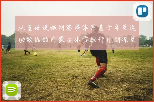从基础设施到赛事体系基于年度运动数据的内蒙古冰雪励行计划深度分析与成效评估
